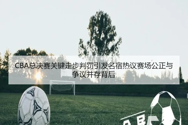 CBA总决赛关键走步判罚引发名宿热议赛场公正与争议并存背后